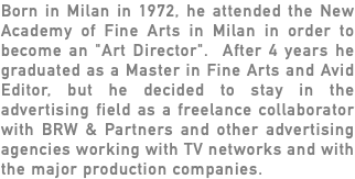 Born in Milan in 1972, he attended the New Academy of Fine Arts in Milan in order to become an "Art Director". After 4 years he graduated as a Master in Fine Arts and Avid Editor, but he decided to stay in the advertising field as a freelance collaborator with BRW & Partners and other advertising agencies working with TV networks and with the major production companies. 